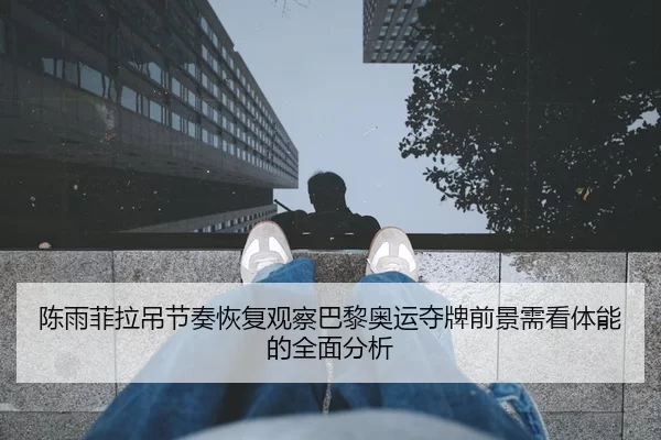陈雨菲拉吊节奏恢复观察巴黎奥运夺牌前景需看体能的全面分析