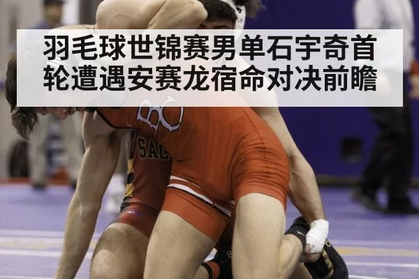 羽毛球世锦赛男单石宇奇首轮遭遇安赛龙宿命对决前瞻