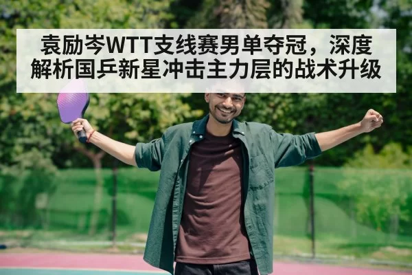 袁励岑WTT支线赛男单夺冠，深度解析国乒新星冲击主力层的战术升级