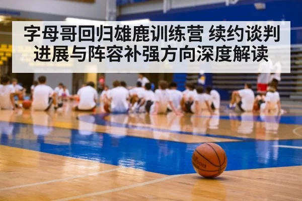 字母哥回归雄鹿训练营 续约谈判进展与阵容补强方向深度解读